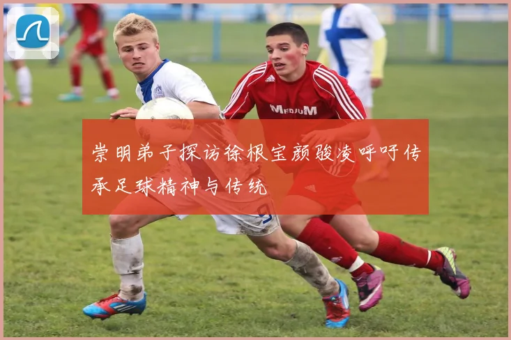 崇明弟子探访徐根宝颜骏凌呼吁传承足球精神与传统